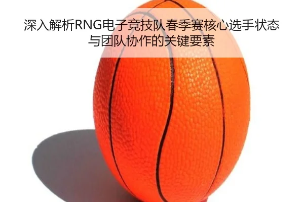 深入解析RNG电子竞技队春季赛核心选手状态与团队协作的关键要素